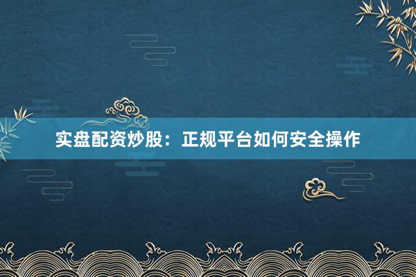 实盘配资炒股：正规平台如何安全操作